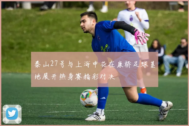 泰山27号与上海申花在康桥足球基地展开热身赛精彩对决