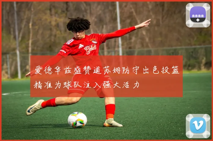 爱德华兹盛赞道苏姆防守出色投篮精准为球队注入强大活力