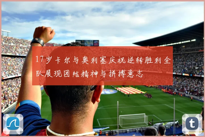 17岁卡尔与奥利塞庆祝逆转胜利全队展现团结精神与拼搏意志