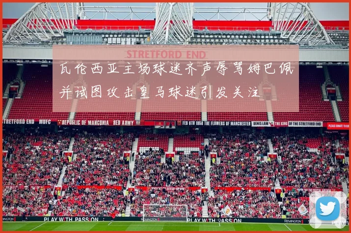 瓦伦西亚主场球迷齐声辱骂姆巴佩并试图攻击皇马球迷引发关注