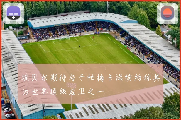 埃贝尔期待与于帕梅卡诺续约称其为世界顶级后卫之一