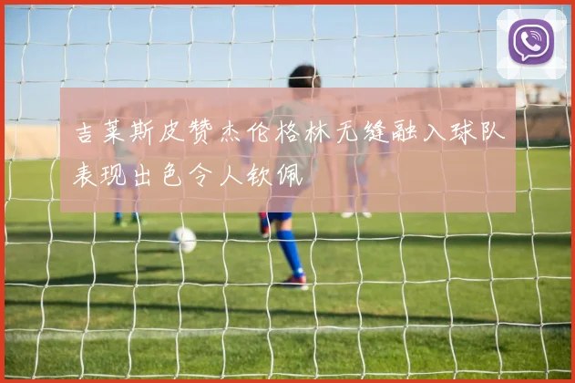 吉莱斯皮赞杰伦格林无缝融入球队表现出色令人钦佩