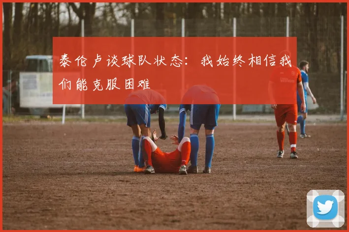 泰伦卢谈球队状态：我始终相信我们能克服困难