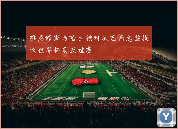 维尼修斯与哈兰德对决巴西总监提议世界杯前友谊赛