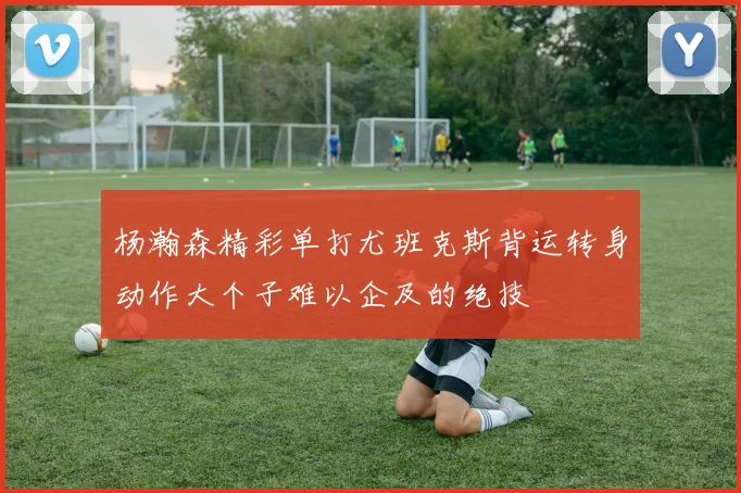 杨瀚森精彩单打尤班克斯背运转身动作大个子难以企及的绝技
