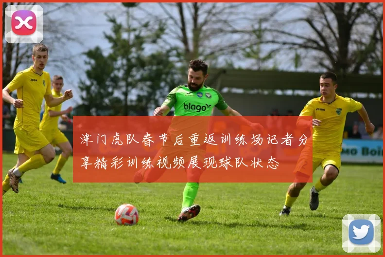 津门虎队春节后重返训练场记者分享精彩训练视频展现球队状态