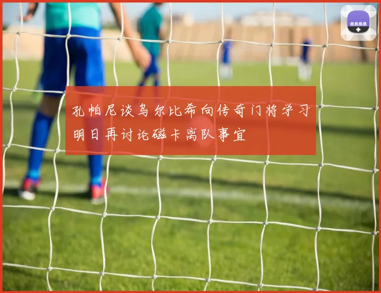 孔帕尼谈乌尔比希向传奇门将学习明日再讨论磁卡离队事宜