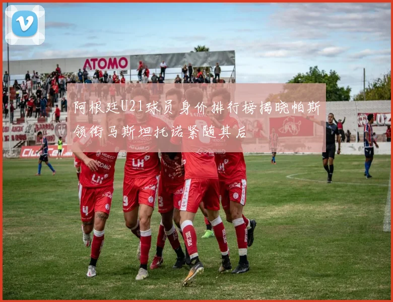 阿根廷U21球员身价排行榜揭晓帕斯领衔马斯坦托诺紧随其后