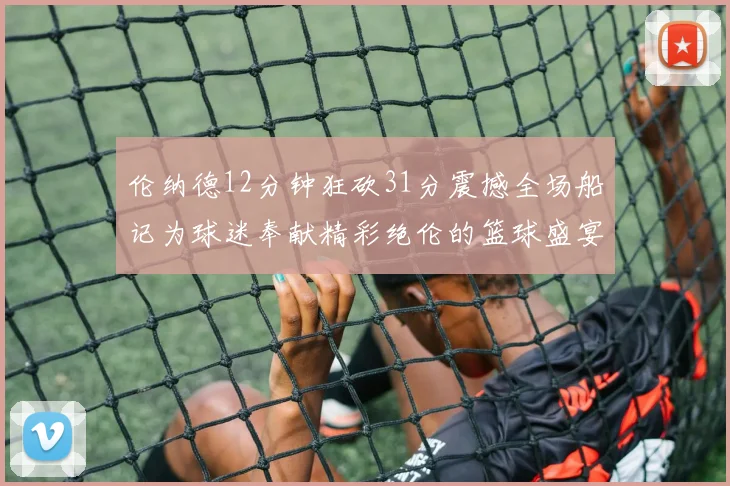 伦纳德12分钟狂砍31分震撼全场船记为球迷奉献精彩绝伦的篮球盛宴
