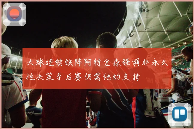 大球连续缺阵阿特金森强调非永久性决策季后赛仍需他的支持