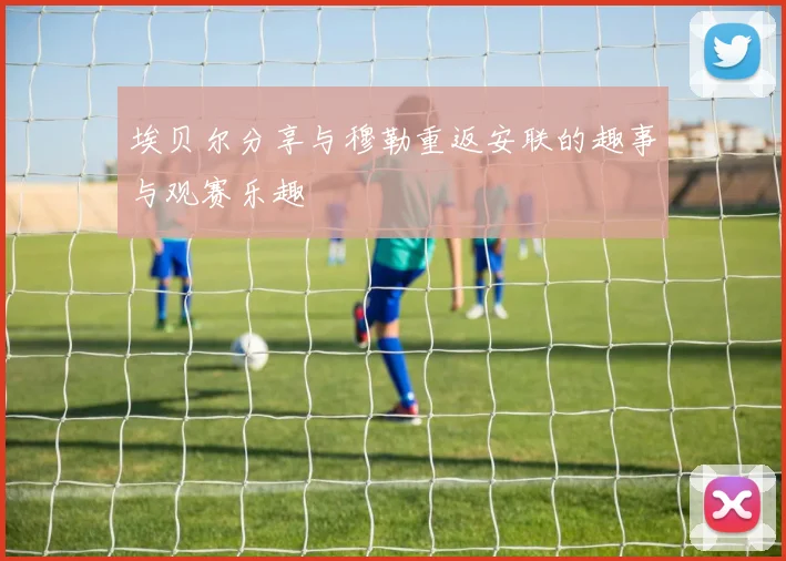埃贝尔分享与穆勒重返安联的趣事与观赛乐趣