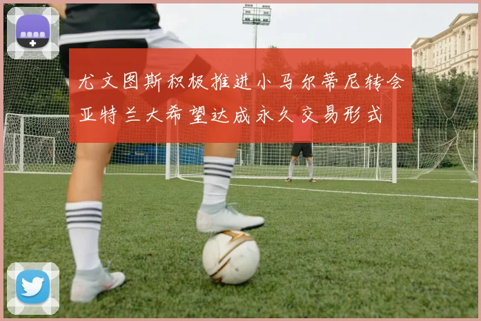 尤文图斯积极推进小马尔蒂尼转会亚特兰大希望达成永久交易形式
