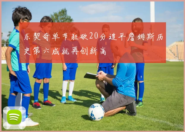 东契奇单节狂砍20分追平詹姆斯历史第六成就再创新高