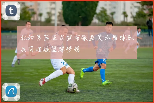 北控男篮正式宣布张益炅加盟球队共同追逐篮球梦想