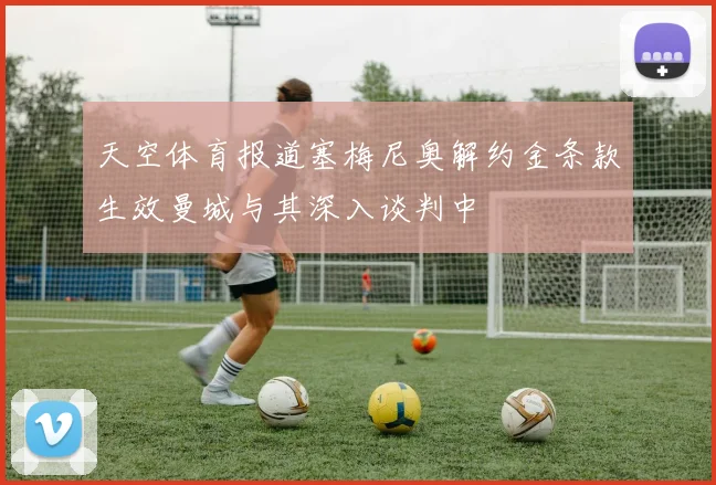 天空体育报道塞梅尼奥解约金条款生效曼城与其深入谈判中