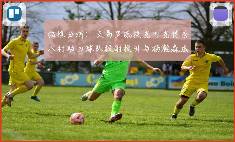 拓媒分析：交易罗威换克内克特或八村助力球队投射提升与杨瀚森成长
