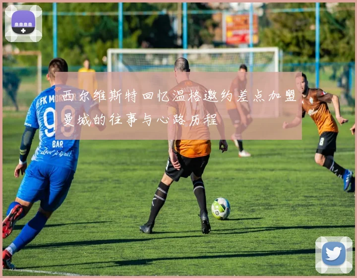 西尔维斯特回忆温格邀约差点加盟曼城的往事与心路历程