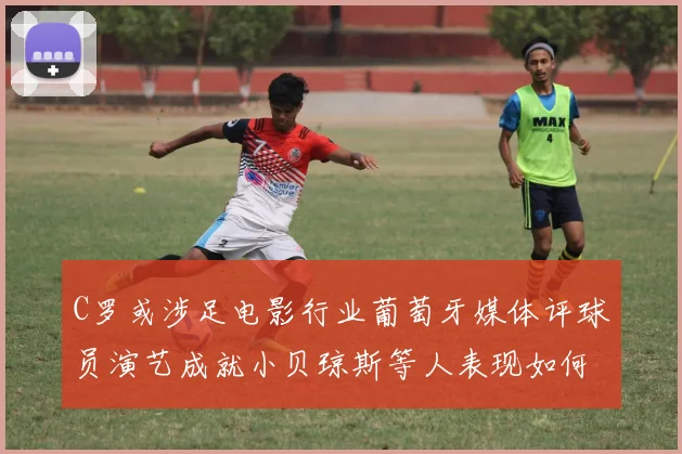 C罗或涉足电影行业葡萄牙媒体评球员演艺成就小贝琼斯等人表现如何
