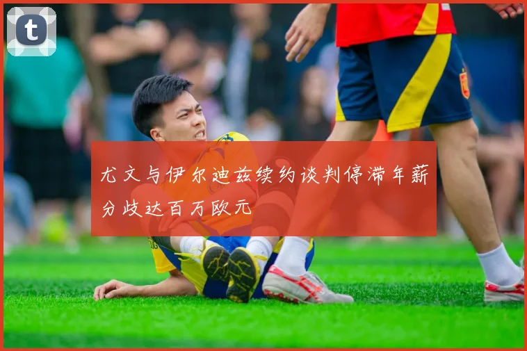 尤文与伊尔迪兹续约谈判停滞年薪分歧达百万欧元