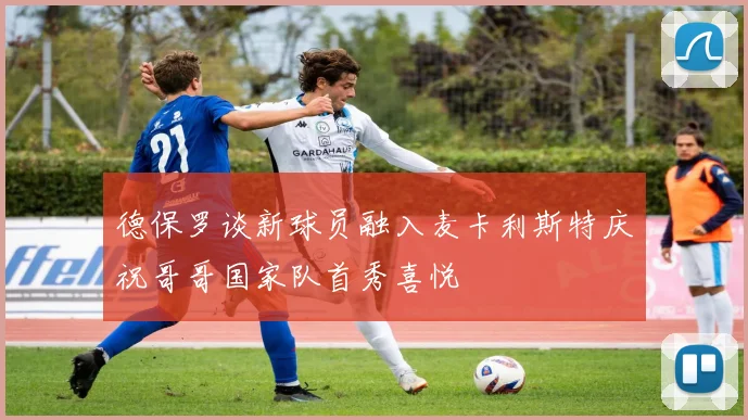 德保罗谈新球员融入麦卡利斯特庆祝哥哥国家队首秀喜悦