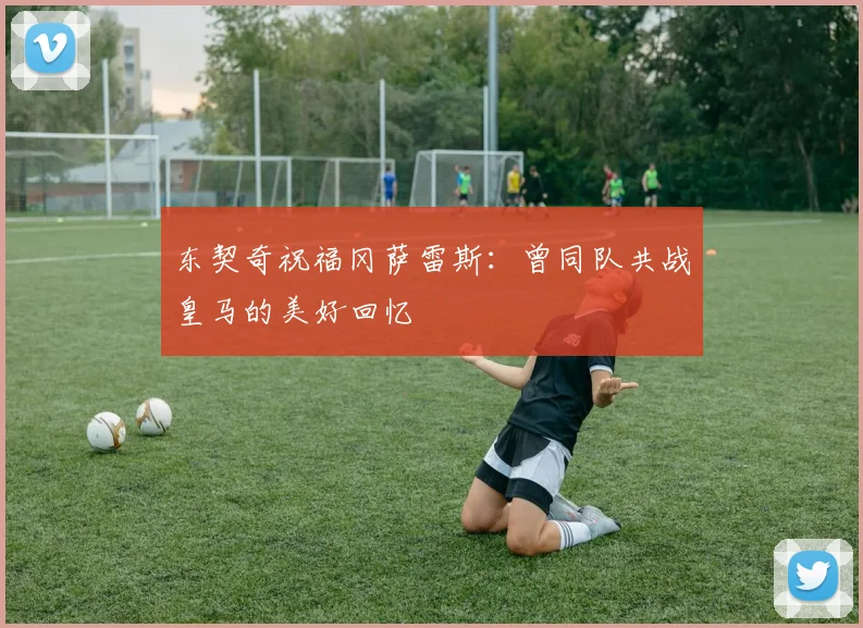东契奇祝福冈萨雷斯：曾同队共战皇马的美好回忆