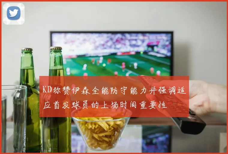 KD称赞伊森全能防守能力并强调适应首发球员的上场时间重要性