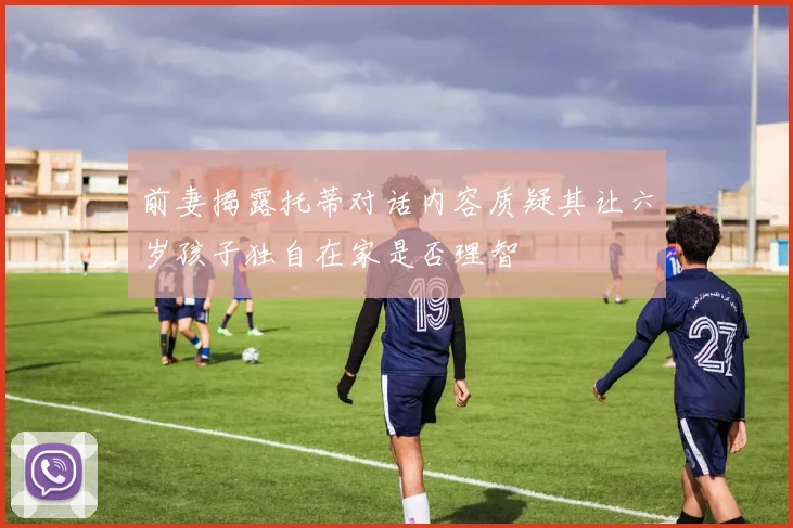 前妻揭露托蒂对话内容质疑其让六岁孩子独自在家是否理智