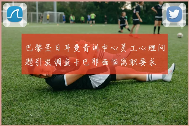巴黎圣日耳曼青训中心员工心理问题引发调查卡巴耶面临离职要求