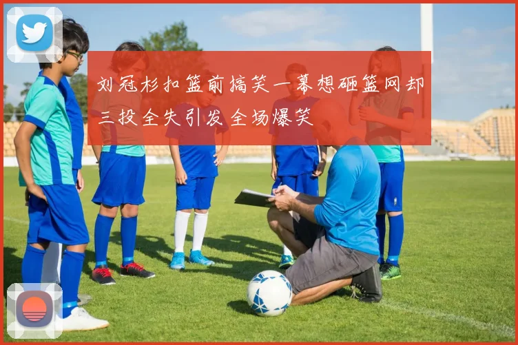 刘冠杉扣篮前搞笑一幕想砸篮网却三投全失引发全场爆笑