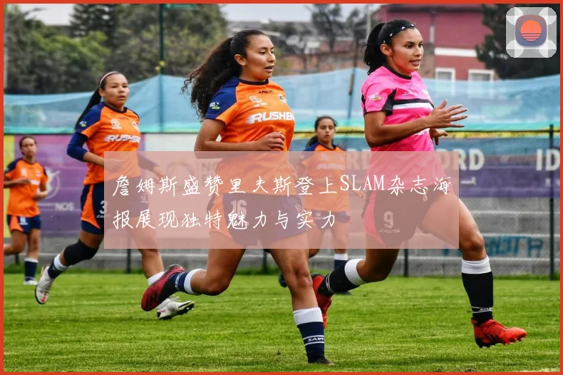 詹姆斯盛赞里夫斯登上SLAM杂志海报展现独特魅力与实力