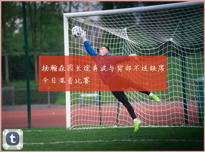 杨瀚森因长途奔波与背部不适缺席今日混音比赛