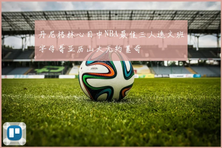 丹尼格林心目中NBA最佳三人选文班字母哥亚历山大无约基奇