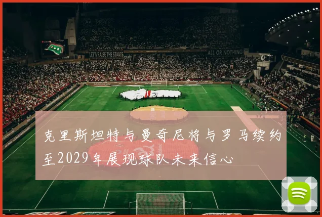 克里斯坦特与曼奇尼将与罗马续约至2029年展现球队未来信心