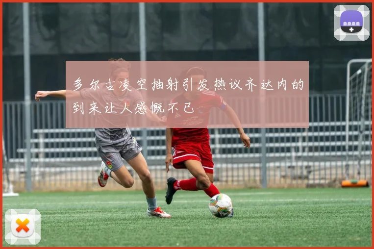 多尔古凌空抽射引发热议齐达内的到来让人感慨不已