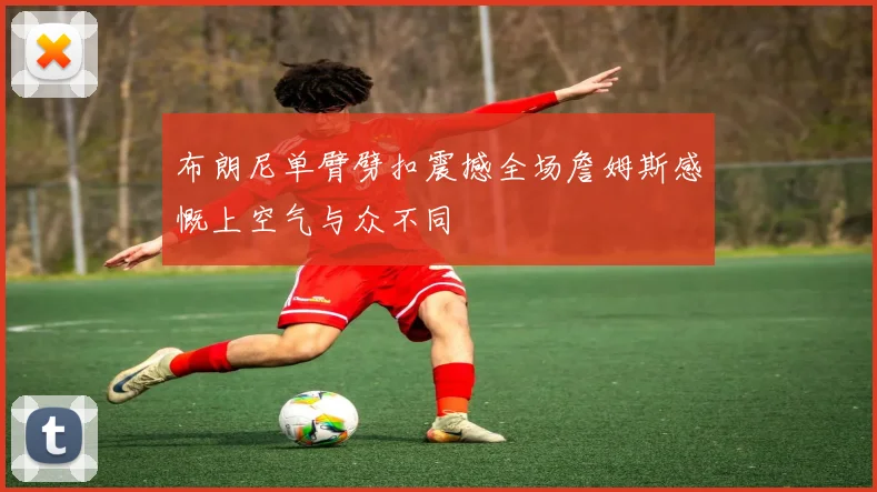 布朗尼单臂劈扣震撼全场詹姆斯感慨上空气与众不同