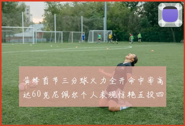 黄蜂首节三分球火力全开命中率高达60克尼佩尔个人表现惊艳五投四中
