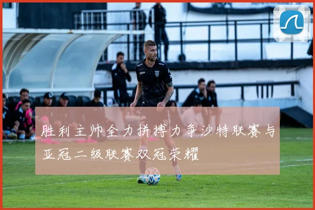 胜利主帅全力拼搏力争沙特联赛与亚冠二级联赛双冠荣耀