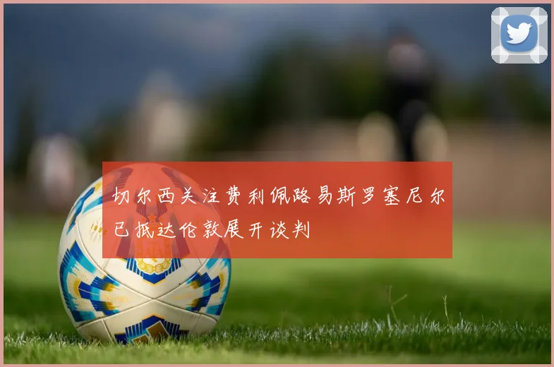 切尔西关注费利佩路易斯罗塞尼尔已抵达伦敦展开谈判