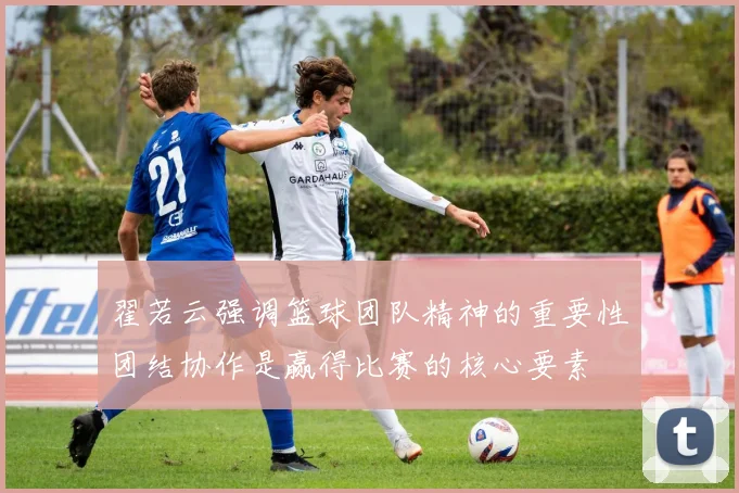 翟若云强调篮球团队精神的重要性团结协作是赢得比赛的核心要素