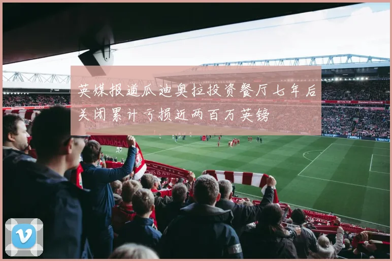 英媒报道瓜迪奥拉投资餐厅七年后关闭累计亏损近两百万英镑