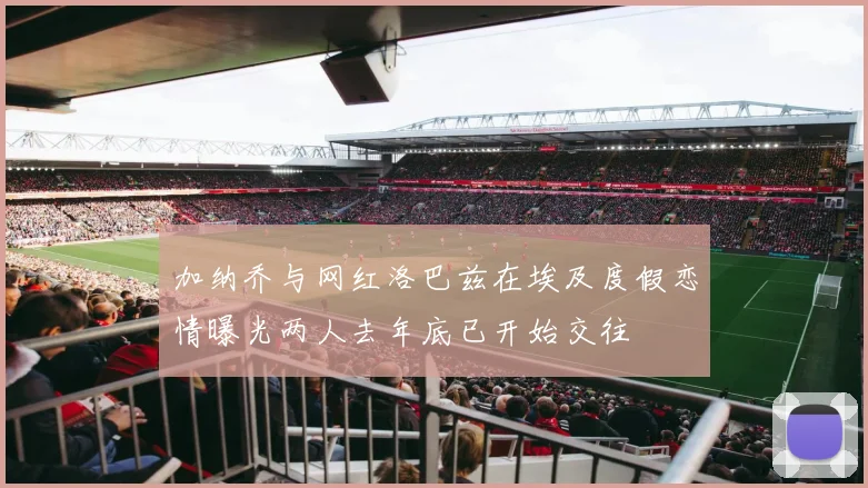 加纳乔与网红洛巴兹在埃及度假恋情曝光两人去年底已开始交往