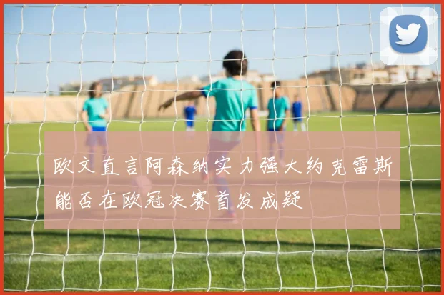 欧文直言阿森纳实力强大约克雷斯能否在欧冠决赛首发成疑
