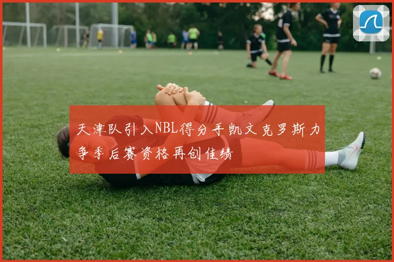 天津队引入NBL得分手凯文克罗斯力争季后赛资格再创佳绩