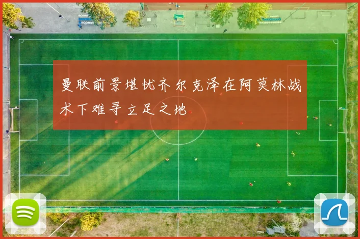 曼联前景堪忧齐尔克泽在阿莫林战术下难寻立足之地