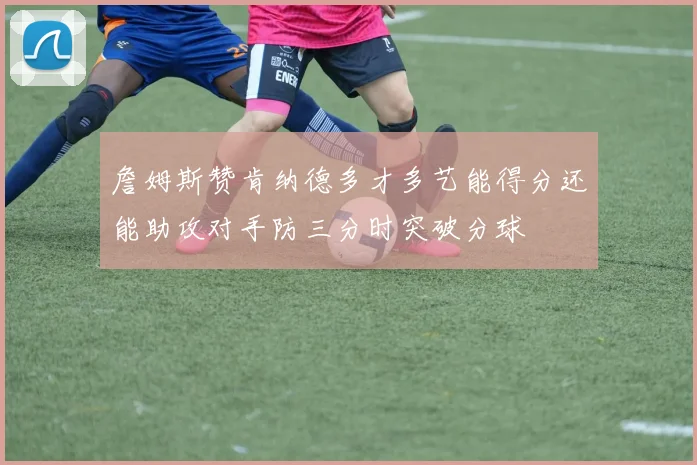 詹姆斯赞肯纳德多才多艺能得分还能助攻对手防三分时突破分球