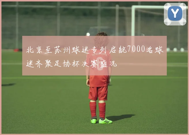 北京至苏州球迷专列启航7000名球迷齐聚足协杯决赛盛况