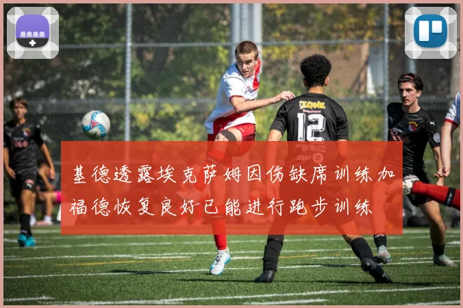 基德透露埃克萨姆因伤缺席训练加福德恢复良好已能进行跑步训练