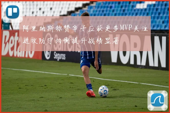 阿里纳斯称赞华子应获更多MVP关注进攻防守均衡提升战绩显著